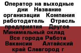 Оператор на выходные дни › Название организации ­ Компания-работодатель › Отрасль предприятия ­ Другое › Минимальный оклад ­ 1 - Все города Работа » Вакансии   . Алтайский край,Славгород г.